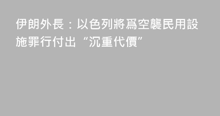 伊朗外長：以色列將爲空襲民用設施罪行付出“沉重代價”
