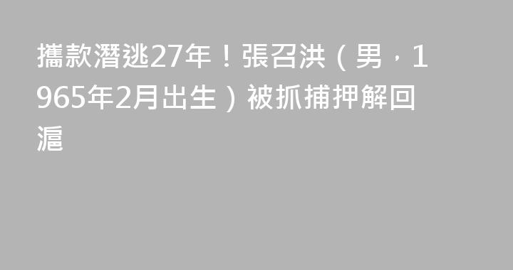 攜款潛逃27年！張召洪（男，1965年2月出生）被抓捕押解回滬