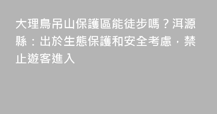 大理鳥吊山保護區能徒步嗎？洱源縣：出於生態保護和安全考慮，禁止遊客進入
