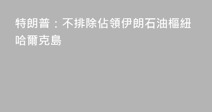 特朗普：不排除佔領伊朗石油樞紐哈爾克島