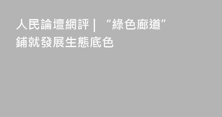 人民論壇網評 | “綠色廊道”鋪就發展生態底色