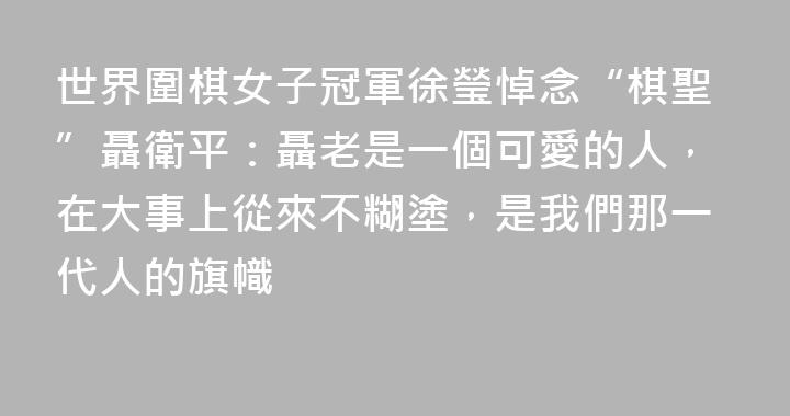 世界圍棋女子冠軍徐瑩悼念“棋聖”聶衛平：聶老是一個可愛的人，在大事上從來不糊塗，是我們那一代人的旗幟