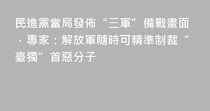 民進黨當局發佈“三軍”備戰畫面，專家：解放軍隨時可精準制裁“臺獨”首惡分子