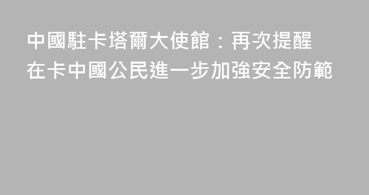 中國駐卡塔爾大使館：​再次提醒在卡中國公民進一步加強安全防範