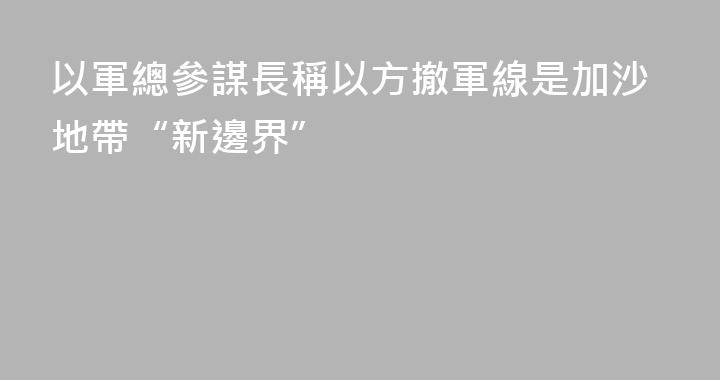 以軍總參謀長稱以方撤軍線是加沙地帶“新邊界”