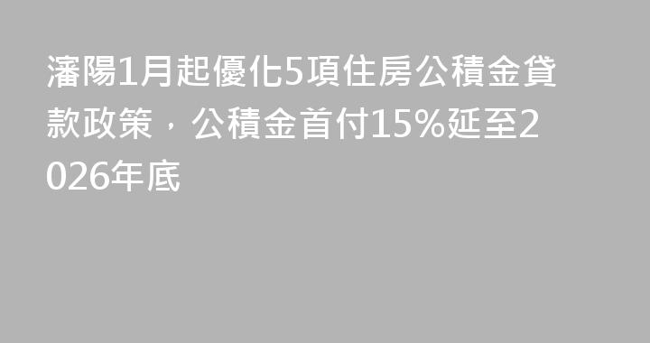 瀋陽1月起優化5項住房公積金貸款政策，公積金首付15%延至2026年底