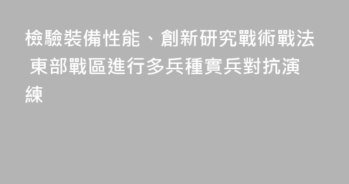 檢驗裝備性能、創新研究戰術戰法 東部戰區進行多兵種實兵對抗演練