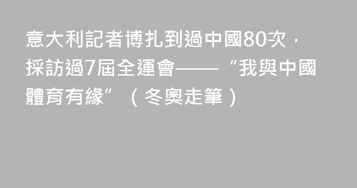意大利記者博扎到過中國80次，採訪過7屆全運會——“我與中國體育有緣”（冬奧走筆）