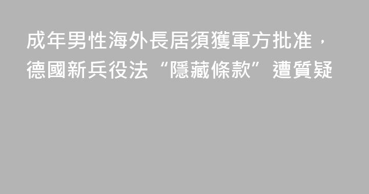 成年男性海外長居須獲軍方批准，德國新兵役法“隱藏條款”遭質疑