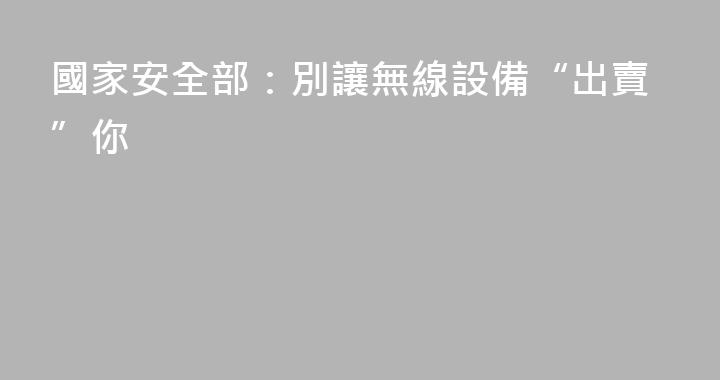 國家安全部：別讓無線設備“出賣”你