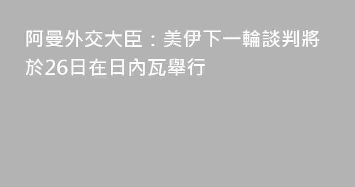 阿曼外交大臣：美伊下一輪談判將於26日在日內瓦舉行