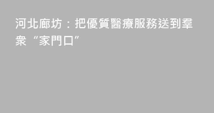 河北廊坊：把優質醫療服務送到羣衆“家門口”