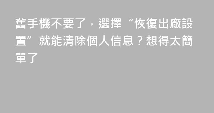 舊手機不要了，選擇“恢復出廠設置”就能清除個人信息？想得太簡單了