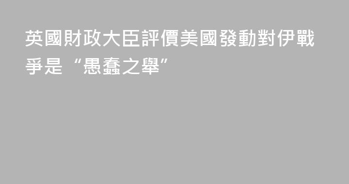 英國財政大臣評價美國發動對伊戰爭是“愚蠢之舉”