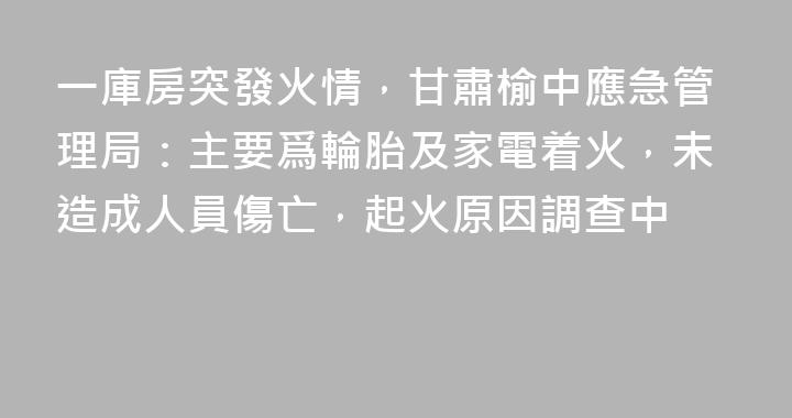 一庫房突發火情，甘肅榆中應急管理局：主要爲輪胎及家電着火，未造成人員傷亡，起火原因調查中
