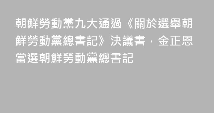 朝鮮勞動黨九大通過《關於選舉朝鮮勞動黨總書記》決議書，金正恩當選朝鮮勞動黨總書記
