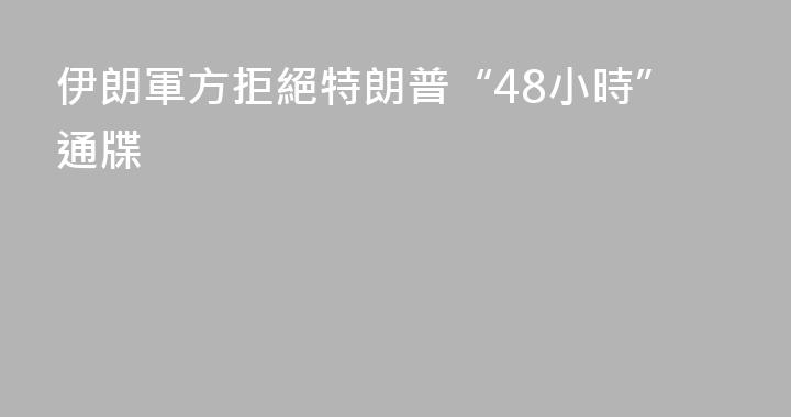 伊朗軍方拒絕特朗普“48小時”通牒