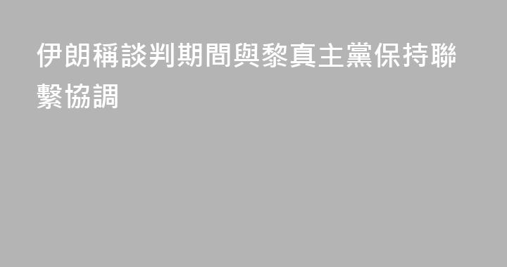 伊朗稱談判期間與黎真主黨保持聯繫協調