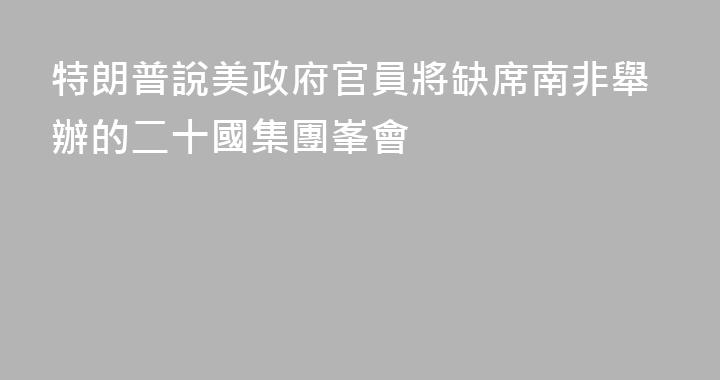 特朗普說美政府官員將缺席南非舉辦的二十國集團峯會