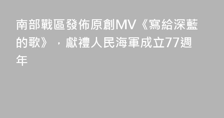 南部戰區發佈原創MV《寫給深藍的歌》，獻禮人民海軍成立77週年