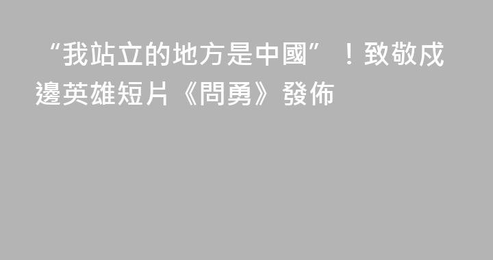 “我站立的地方是中國”！致敬戍邊英雄短片《問勇》發佈