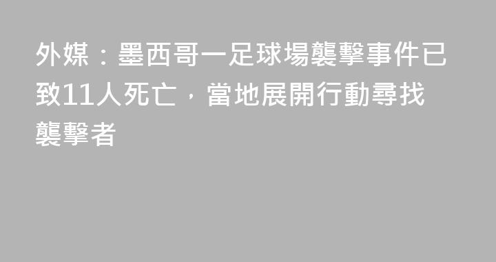 外媒：墨西哥一足球場襲擊事件已致11人死亡，當地展開行動尋找襲擊者