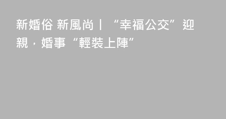 新婚俗 新風尚丨“幸福公交”迎親，婚事“輕裝上陣”