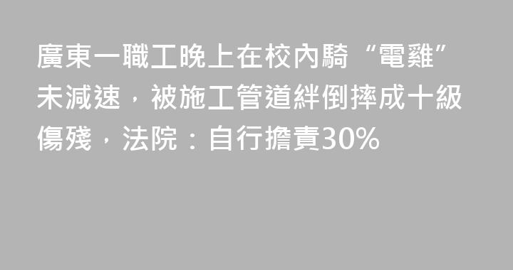 廣東一職工晚上在校內騎“電雞”未減速，被施工管道絆倒摔成十級傷殘，法院：自行擔責30%
