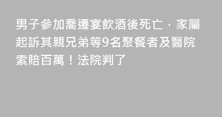 男子參加喬遷宴飲酒後死亡，家屬起訴其親兄弟等9名聚餐者及醫院索賠百萬！法院判了