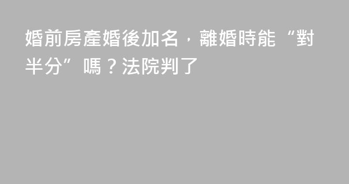 婚前房產婚後加名，離婚時能“對半分”嗎？法院判了