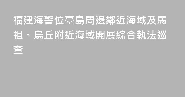 福建海警位臺島周邊鄰近海域及馬祖、烏丘附近海域開展綜合執法巡查