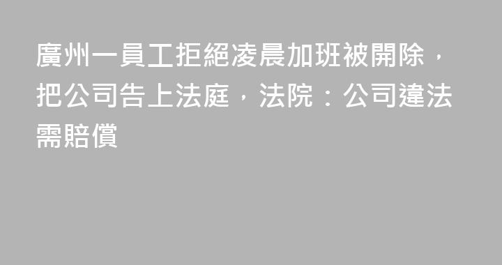 廣州一員工拒絕凌晨加班被開除，把公司告上法庭，法院：公司違法需賠償