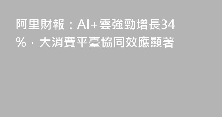 阿里財報：AI+雲強勁增長34%，大消費平臺協同效應顯著