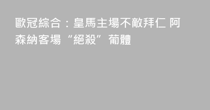 歐冠綜合：皇馬主場不敵拜仁 阿森納客場“絕殺”葡體