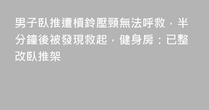 男子臥推遭槓鈴壓頸無法呼救，半分鐘後被發現救起，健身房：已整改臥推架