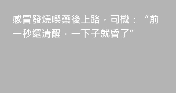 感冒發燒喫藥後上路，司機：“前一秒還清醒，一下子就昏了”