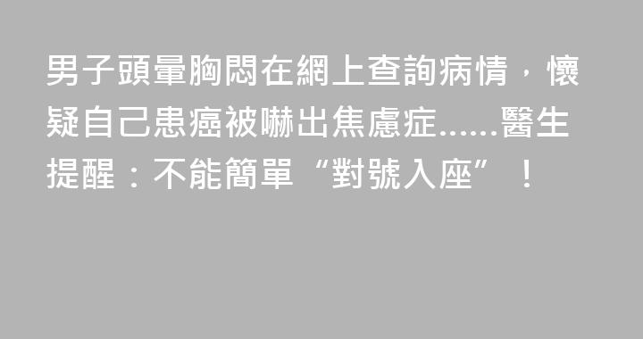 男子頭暈胸悶在網上查詢病情，懷疑自己患癌被嚇出焦慮症……醫生提醒：不能簡單“對號入座”！