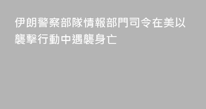 伊朗警察部隊情報部門司令在美以襲擊行動中遇襲身亡