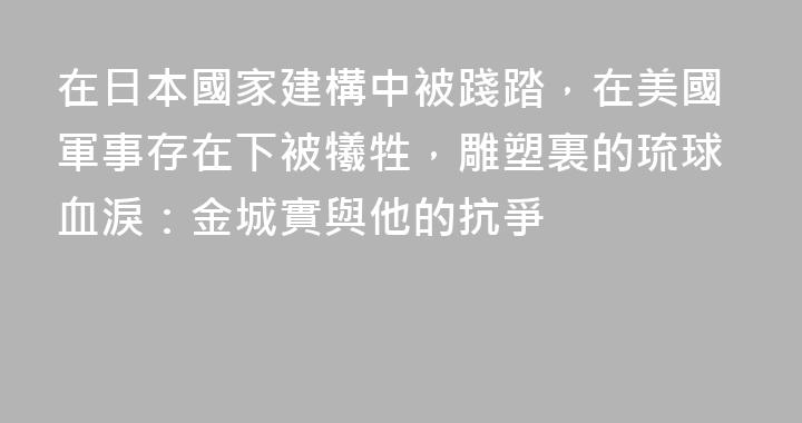 在日本國家建構中被踐踏，在美國軍事存在下被犧牲，雕塑裏的琉球血淚：金城實與他的抗爭