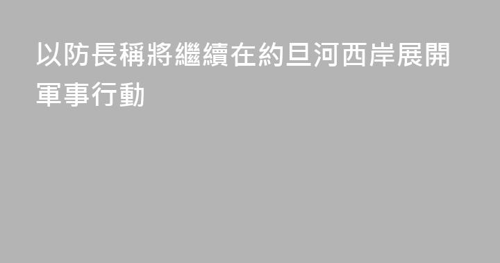 以防長稱將繼續在約旦河西岸展開軍事行動