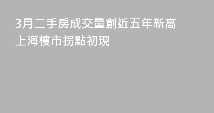 3月二手房成交量創近五年新高 上海樓市拐點初現