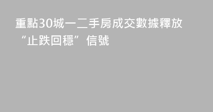 重點30城一二手房成交數據釋放“止跌回穩”信號