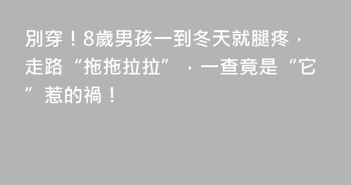 別穿！8歲男孩一到冬天就腿疼，走路“拖拖拉拉”，一查竟是“它”惹的禍！