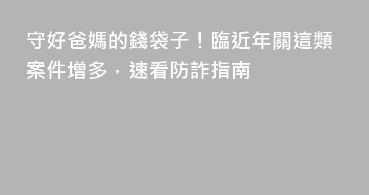 守好爸媽的錢袋子！臨近年關這類案件增多，速看防詐指南