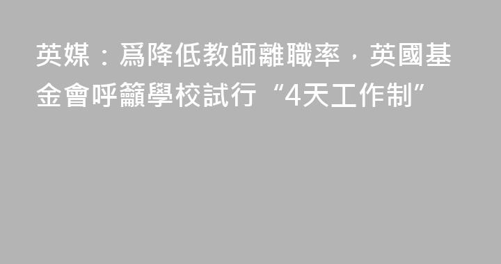 英媒：爲降低教師離職率，英國基金會呼籲學校試行“4天工作制”