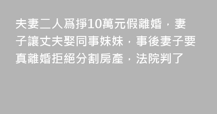 夫妻二人爲掙10萬元假離婚，妻子讓丈夫娶同事妹妹，事後妻子要真離婚拒絕分割房產，法院判了