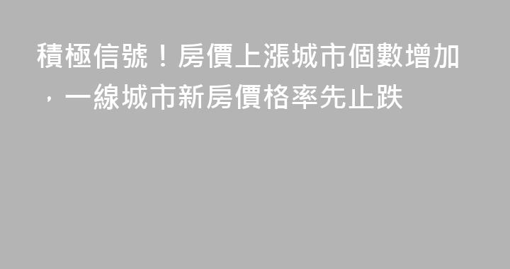 積極信號！房價上漲城市個數增加，一線城市新房價格率先止跌