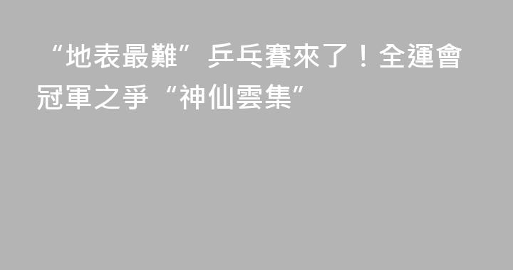 “地表最難”乒乓賽來了！全運會冠軍之爭“神仙雲集”