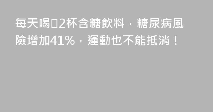 每天喝≥2杯含糖飲料，糖尿病風險增加41%，運動也不能抵消！