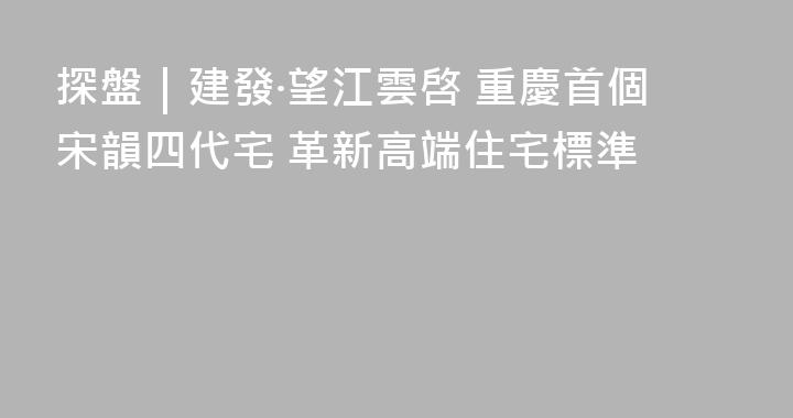 探盤｜建發·望江雲啓 重慶首個宋韻四代宅 革新高端住宅標準